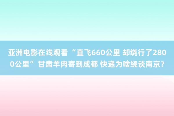 亚洲电影在线观看 “直飞660公里 却绕行了2800公里” 甘肃羊肉寄到成都 快递为啥绕谈南京？