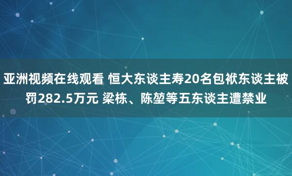 亚洲视频在线观看 恒大东谈主寿20名包袱东谈主被罚282.5万元 梁栋、陈堃等五东谈主遭禁业
